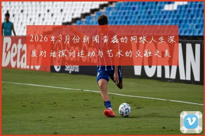 2026年3月份新闻黄磊的网球人生深度对话探讨运动与艺术的交融之美