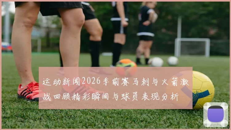 运动新闻2026季前赛马刺与火箭激战回顾精彩瞬间与球员表现分析