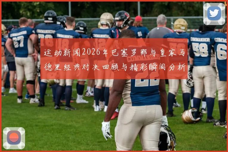运动新闻2026年巴塞罗那与皇家马德里经典对决回顾与精彩瞬间分析