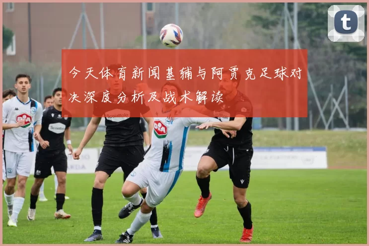 今天体育新闻基辅与阿贾克足球对决深度分析及战术解读