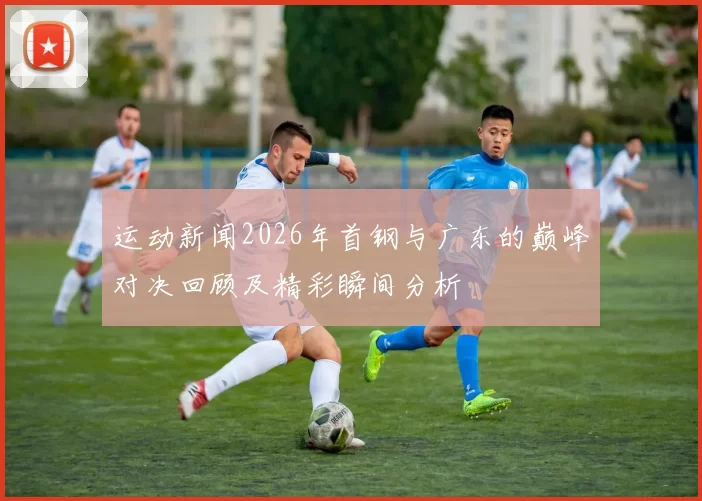 运动新闻2026年首钢与广东的巅峰对决回顾及精彩瞬间分析