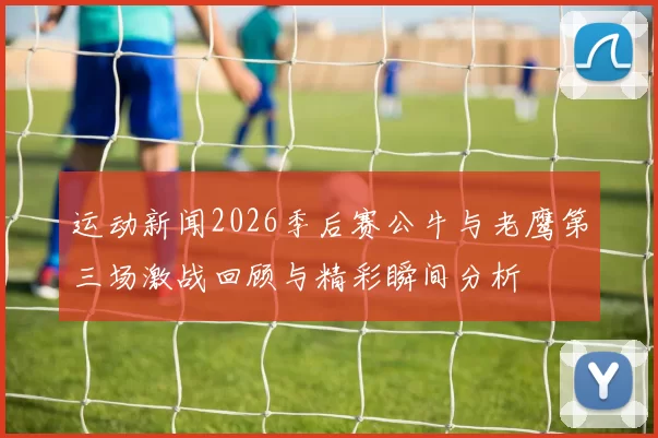 运动新闻2026季后赛公牛与老鹰第三场激战回顾与精彩瞬间分析